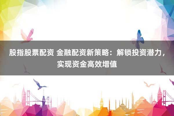 股指股票配资 金融配资新策略：解锁投资潜力，实现资金高效增值