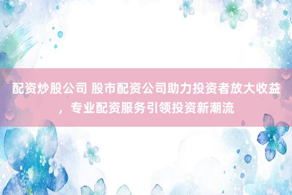 配资炒股公司 股市配资公司助力投资者放大收益，专业配资服务引领投资新潮流