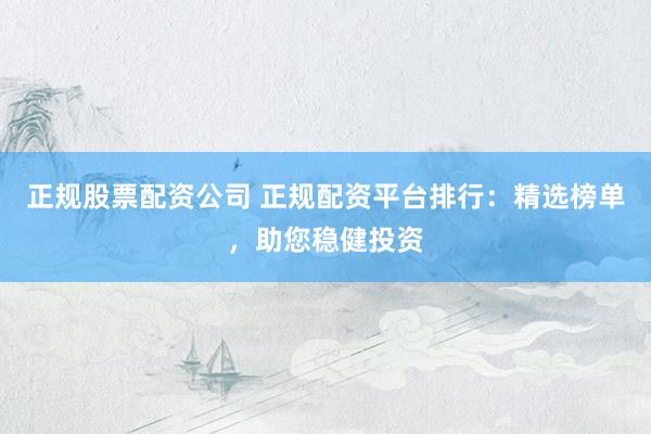 正规股票配资公司 正规配资平台排行：精选榜单，助您稳健投资
