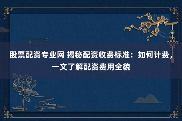 股票配资专业网 揭秘配资收费标准：如何计费，一文了解配资费用全貌