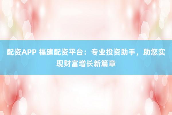 配资APP 福建配资平台：专业投资助手，助您实现财富增长新篇章