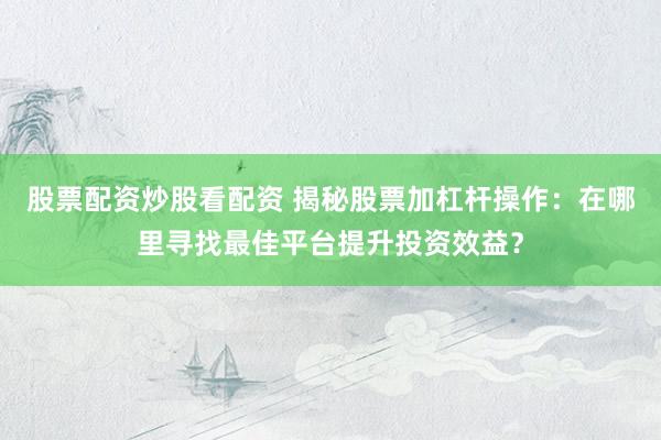 股票配资炒股看配资 揭秘股票加杠杆操作：在哪里寻找最佳平台提升投资效益？