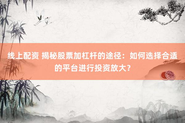 线上配资 揭秘股票加杠杆的途径：如何选择合适的平台进行投资放大？
