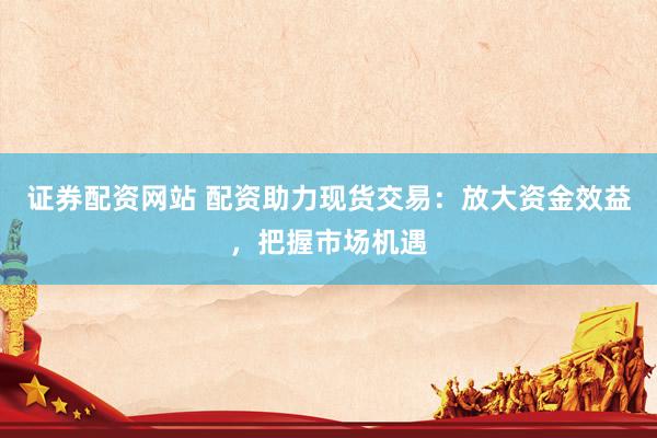 证券配资网站 配资助力现货交易：放大资金效益，把握市场机遇