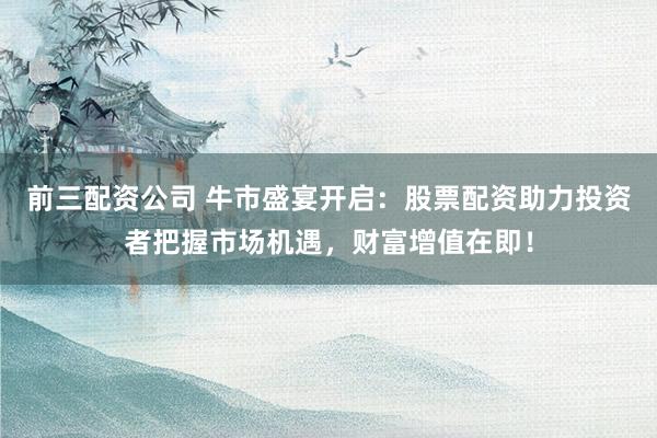 前三配资公司 牛市盛宴开启:股票配资助力投资者把握市场机遇,财富增值在即!