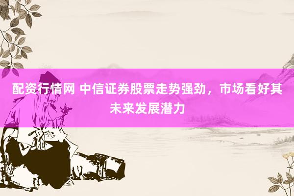 配资行情网 中信证券股票走势强劲，市场看好其未来发展潜力