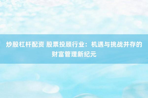 炒股杠杆配资 股票投顾行业：机遇与挑战并存的财富管理新纪元