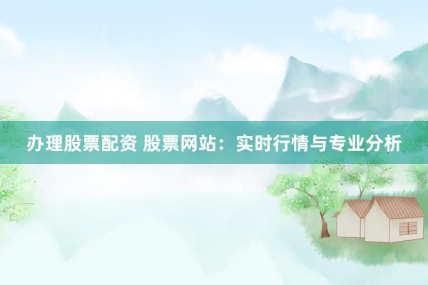 办理股票配资 股票网站：实时行情与专业分析