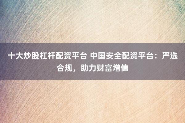 十大炒股杠杆配资平台 中国安全配资平台：严选合规，助力财富增值