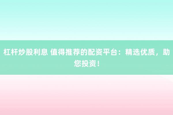 杠杆炒股利息 值得推荐的配资平台：精选优质，助您投资！