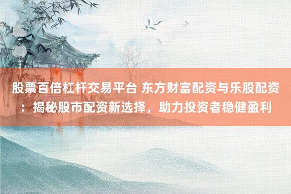股票百倍杠杆交易平台 东方财富配资与乐股配资：揭秘股市配资新选择，助力投资者稳健盈利