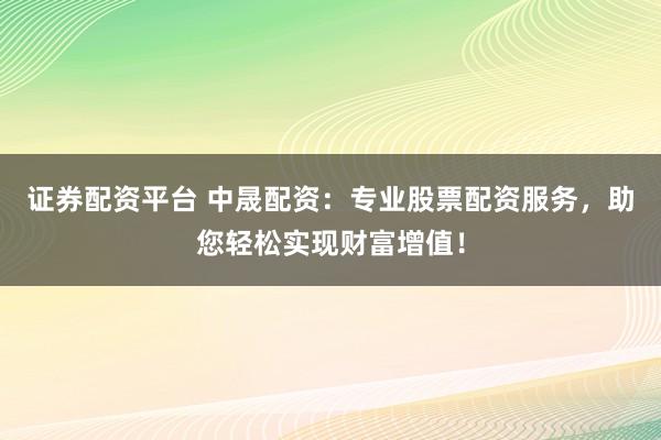 证券配资平台 中晟配资：专业股票配资服务，助您轻松实现财富增值！