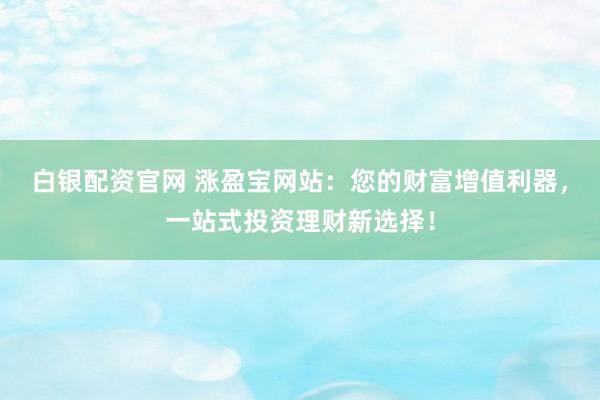 白银配资官网 涨盈宝网站：您的财富增值利器，一站式投资理财新选择！