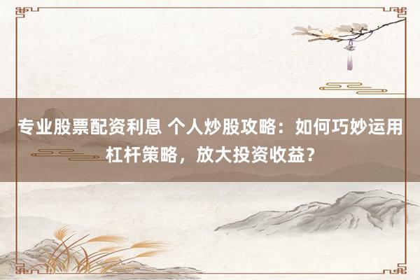 专业股票配资利息 个人炒股攻略：如何巧妙运用杠杆策略，放大投资收益？