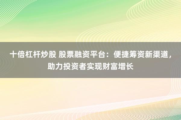 十倍杠杆炒股 股票融资平台：便捷筹资新渠道，助力投资者实现财富增长