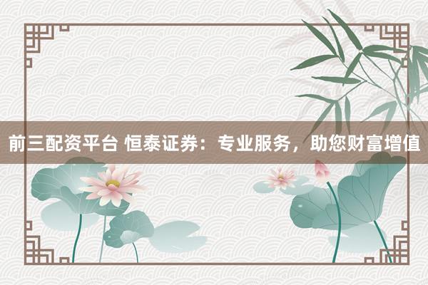 前三配资平台 恒泰证券：专业服务，助您财富增值