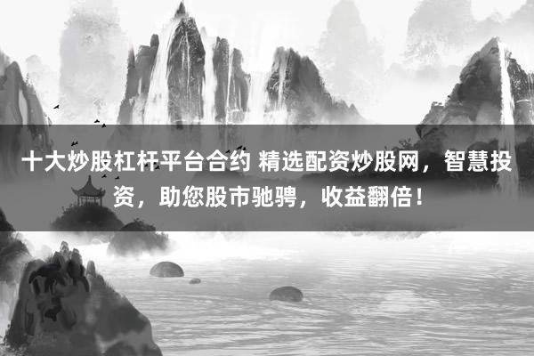 十大炒股杠杆平台合约 精选配资炒股网，智慧投资，助您股市驰骋，收益翻倍！