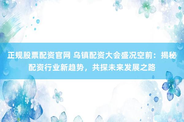 正规股票配资官网 乌镇配资大会盛况空前:揭秘配资行业新趋势,共探未来发展之路