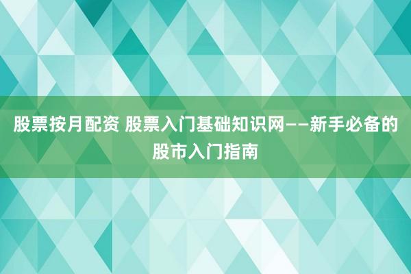 股票按月配资 股票入门基础知识网——新手必备的股市入门指南