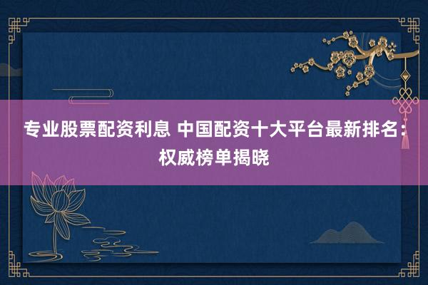 专业股票配资利息 中国配资十大平台最新排名:权威榜单揭晓