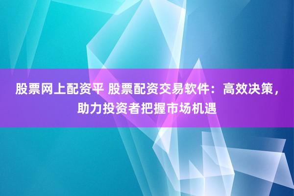 股票网上配资平 股票配资交易软件：高效决策，助力投资者把握市场机遇