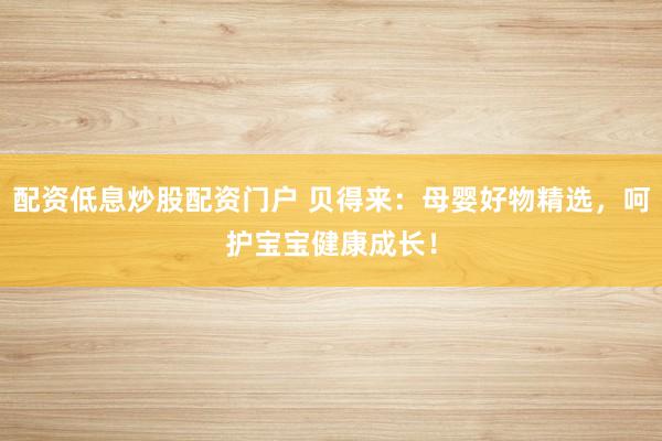 配资低息炒股配资门户 贝得来：母婴好物精选，呵护宝宝健康成长！