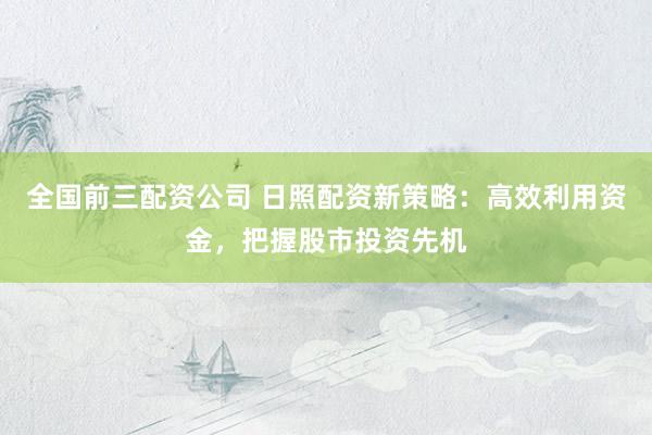 全国前三配资公司 日照配资新策略：高效利用资金，把握股市投资先机
