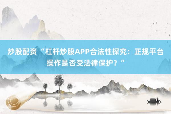 炒股配资 “杠杆炒股APP合法性探究：正规平台操作是否受法律保护？”