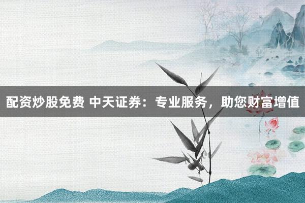 配资炒股免费 中天证券：专业服务，助您财富增值