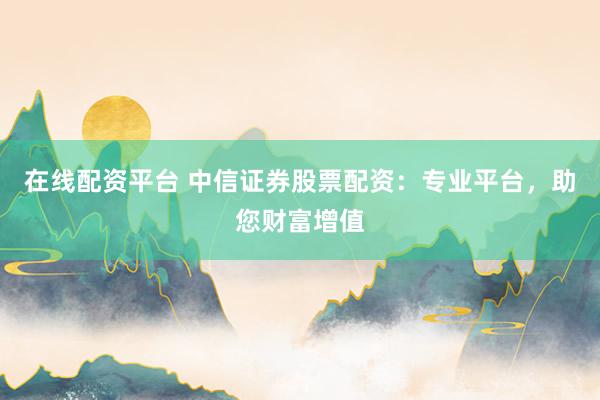 在线配资平台 中信证券股票配资：专业平台，助您财富增值