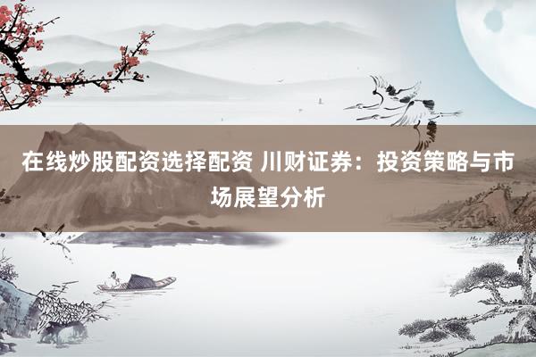 在线炒股配资选择配资 川财证券：投资策略与市场展望分析