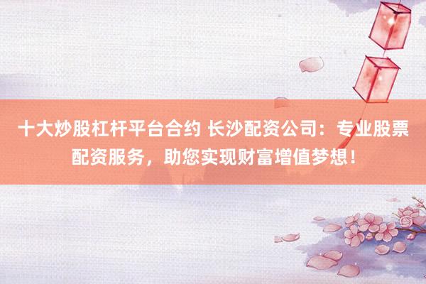 十大炒股杠杆平台合约 长沙配资公司：专业股票配资服务，助您实现财富增值梦想！