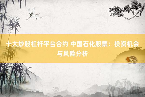十大炒股杠杆平台合约 中国石化股票：投资机会与风险分析