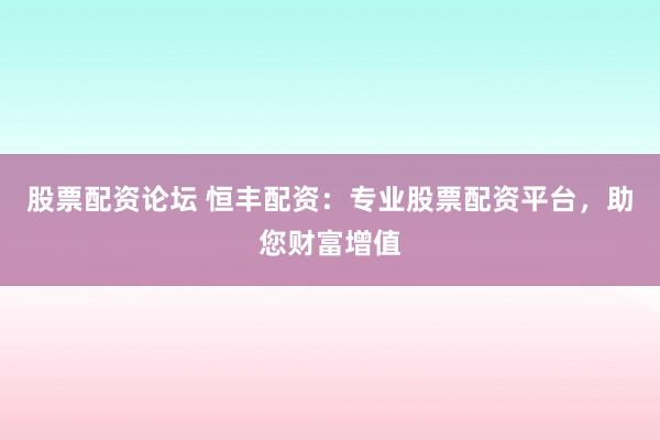 股票配资论坛 恒丰配资：专业股票配资平台，助您财富增值