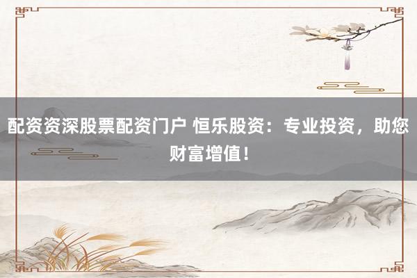 配资资深股票配资门户 恒乐股资:专业投资,助您财富增值!