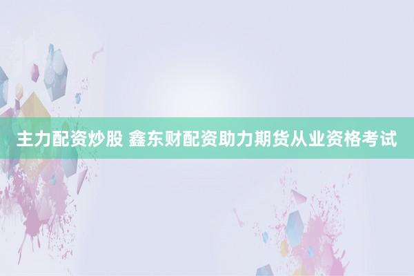 主力配资炒股 鑫东财配资助力期货从业资格考试