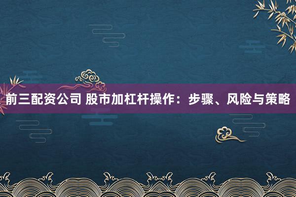 前三配资公司 股市加杠杆操作:步骤、风险与策略