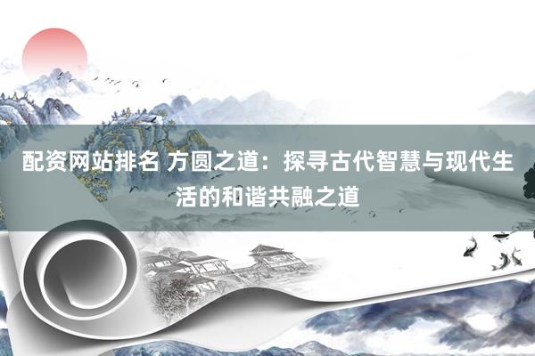 配资网站排名 方圆之道：探寻古代智慧与现代生活的和谐共融之道