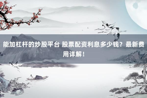 能加杠杆的炒股平台 股票配资利息多少钱?最新费用详解!