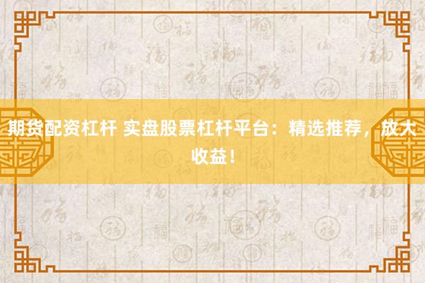 期货配资杠杆 实盘股票杠杆平台：精选推荐，放大收益！