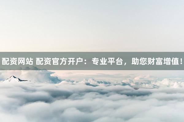 配资网站 配资官方开户:专业平台,助您财富增值!